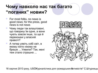 16 серпня 2013 року, USC"Журналістика для громадських активістів" С.Штурхецьк6
Чому навколо нас так багато
“поганих” новин?
 For most folks, no news is
good news; for the press, good
news is not news
 Чому люди так влаштовані,
що говориш їм одне, а вони
чують зовсім інше, та ще й
переконані у власній
правоті?
 А тепер уявіть собі світ, в
якому ніхто нікому не
бреше ... Уявили? Так, мені
теж стало страшно ...
 