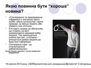 16 серпня 2013 року, USC"Журналістика для громадських активістів" С.Штурхецьк9
Якою повинна бути “хороша”
новина?
 «Спотворення та приховування
інформації є злочином проти
особи, проти суспільства і проти
природи. Ці явища творять або
ховають інші злочини.
 Я б навіть назвав це збоченням,
що ставить на меті
унеможливити свідомий вибір
людини. Так зменшуються
знання про світ, а головне -
знищується довіра людини до
будь-якої інформації.
 Спотворена інфа - це
інтелектуальне
рабовласництво»
Осман Пашаєв, журналіст, голова профспілки
МЕДІАФРОНТ
 