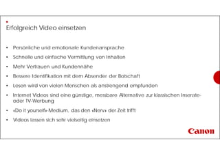 Erfolgreich Video einsetzen
• Persönliche und emotionale Kundenansprache
• Schnelle und einfache Vermittlung von Inhalten
• Mehr Vertrauen und Kundennähe
• Bessere Identifikation mit dem Absender der Botschaft
• Lesen wird von vielen Menschen als anstrengend empfunden
• Internet Videos sind eine günstige, messbare Alternative zur klassischen Inserate-
oder TV-Werbung
• «Do it yourself»-Medium, das den «Nerv» der Zeit trifft
• Videos lassen sich sehr vielseitig einsetzen
 