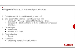 Erfolgreich Videos professionell produzieren
1. Ziel – Was soll mit dem Video erreicht werden?
2. Eine Geschichte erzählen – Vom Papier zum Film
• Drehbuch – Anfang – Geschichte/Handlung – Ende
• Storyboard – Die Geschichte in Bilder und Szenen umgesetzt.
• Drehplan
3. Technologie
• Bildaufbau
• Kamera, Ton, Licht
4. Postproduktion
• Schnitt
5. Publizieren
• Streaming Dienste, YouTube, Vimeo
 