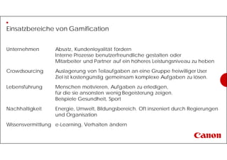 Einsatzbereiche von Gamification
Unternehmen Absatz, Kundenloyalität fördern
Interne Prozesse benutzerfreundliche gestalten oder
Mitarbeiter und Partner auf ein höheres Leistungsniveau zu heben
Crowdsourcing Auslagerung von Teilaufgaben an eine Gruppe freiwilliger User
Ziel ist kostengünstig gemeinsam komplexe Aufgaben zu lösen.
Lebensführung Menschen motivieren, Aufgaben zu erledigen,
für die sie ansonsten wenig Begeisterung zeigen.
Beispiele Gesundheit, Sport
Nachhaltigkeit Energie, Umwelt, Bildungsbereich. Oft inszeniert durch Regierungen
und Organisation
Wissensvermittlung e-Learning, Verhalten ändern
 