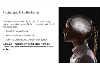 Rechte und linke Hirnhälfte
Die Kombination von Ratio und Emotion sorgt
dafür, dass das ganze Gehirn arbeitet und nicht
nur das halbe.
• Parallele Vermittlung
• Verschiedene Sinneskanäle
• Führt zu Verstärkung um ein Vielfaches.
Sigmund Freud hat erarbeitet, dass nicht die
Tatsachen, sondern die Gefühle den Menschen
lenken.
 