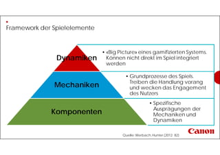 Framework der Spielelemente
• «Big Picture» eines gamifizierten Systems.
Können nicht direkt im Spiel integriert
werden
Dynamiken
• Grundprozesse des Spiels.
Treiben die Handlung vorang
und wecken das Engagement
des Nutzers
Mechaniken
• Spezifische
Ausprägungen der
Mechaniken und
Dynamiken
Komponenten
Quelle:Werbach,Hunter (2012: 82)
 