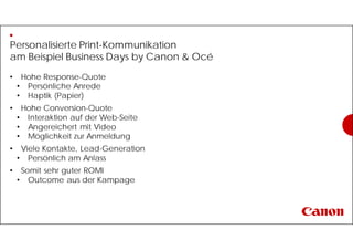 Personalisierte Print-Kommunikation
am Beispiel Business Days by Canon & Océ
• Hohe Response-Quote
• Persönliche Anrede
• Haptik (Papier)
• Hohe Conversion-Quote
• Interaktion auf der Web-Seite
• Angereichert mit Video
• Möglichkeit zur Anmeldung
• Viele Kontakte, Lead-Generation
• Persönlich am Anlass
• Somit sehr guter ROMI
• Outcome aus der Kampage
 