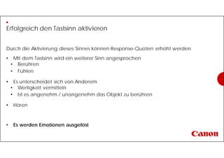 Erfolgreich den Tastsinn aktivieren
Durch die Aktivierung dieses Sinnes können Response-Quoten erhöht werden
• Mit dem Tastsinn wird ein weiterer Sinn angesprochen
• Berühren
• Fühlen
• Es unterscheidet sich von Anderem
• Wertigkeit vermitteln
• Ist es angenehm / unangenehm das Objekt zu berühren
• Hören
• Es werden Emotionen ausgelöst
 