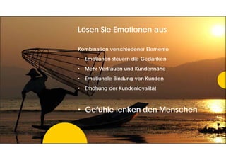 Lösen Sie Emotionen aus
Kombination verschiedener Elemente
• Emotionen steuern die Gedanken
• Mehr Vertrauen und Kundennähe
• Emotionale Bindung von Kunden
• Erhöhung der Kundenloyalität
• Gefühle lenken den Menschen
 