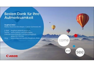 Besten Dank für Ihre
Aufmerksamkeit
Siegfried Alder
Market Business Developer, Canon (Schweiz) AG
E-Mail siegfried.alder@canon.ch
Twitter www.twitter.com/@SigiAlder
Linkedinwww.linkedin.com/pub/siegfried-
alder/25/128/466
Xing www.xing.com/profile/Siegfried_Alder
 