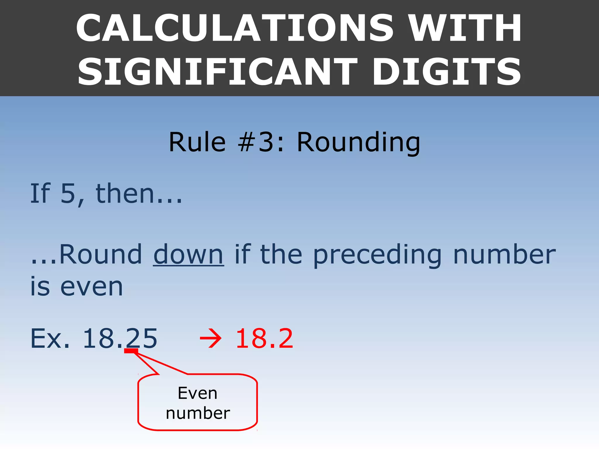 CALCULATIONS WITH
SIGNIFICANT DIGITS
Rule #3: Rounding
If 5, then...
...Round down if the preceding number
is even
Ex. 18.25
Even
number
 18.2
 