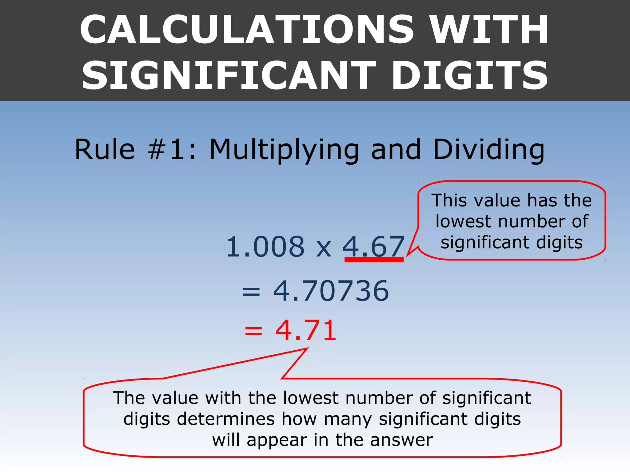 CALCULATIONS WITH
SIGNIFICANT DIGITS
Rule #1: Multiplying and Dividing
1.008 x 4.67
= 4.70736
= 4.71
This value has the
lowest number of
significant digits
The value with the lowest number of significant
digits determines how many significant digits
will appear in the answer
 