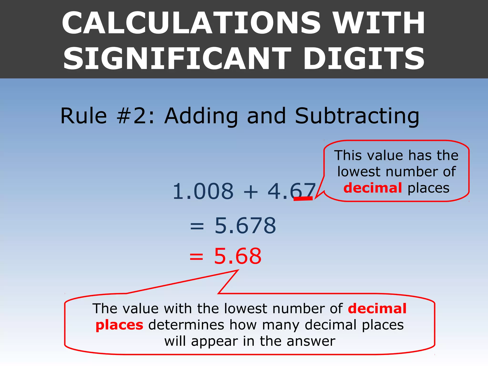 CALCULATIONS WITH
SIGNIFICANT DIGITS
Rule #2: Adding and Subtracting
1.008 + 4.67
= 5.678
= 5.68
This value has the
lowest number of
decimal places
The value with the lowest number of decimal
places determines how many decimal places
will appear in the answer
 