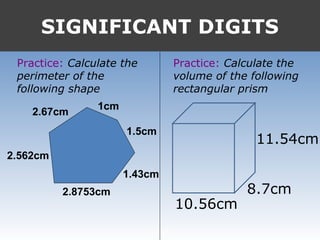 SIGNIFICANT DIGITS
Practice: Calculate the
perimeter of the
following shape
Practice: Calculate the
volume of the following
rectangular prism
2.67cm
2.562cm
1cm
1.5cm
2.8753cm
1.43cm
11.54cm
8.7cm
10.56cm
 