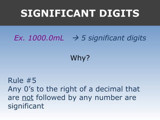 SIGNIFICANT DIGITS
Ex. 1000.0mL  5 significant digits
Why?
Rule #5
Any 0’s to the right of a decimal that
are not followed by any number are
significant
 