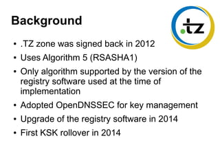 Background
● .TZ zone was signed back in 2012
● Uses Algorithm 5 (RSASHA1)
● Only algorithm supported by the version of the
registry software used at the time of
implementation
● Adopted OpenDNSSEC for key management
● Upgrade of the registry software in 2014
● First KSK rollover in 2014
 