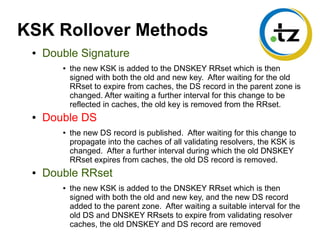 KSK Rollover Methods
● Double Signature
● the new KSK is added to the DNSKEY RRset which is then
signed with both the old and new key. After waiting for the old
RRset to expire from caches, the DS record in the parent zone is
changed. After waiting a further interval for this change to be
reflected in caches, the old key is removed from the RRset.
● Double DS
● the new DS record is published. After waiting for this change to
propagate into the caches of all validating resolvers, the KSK is
changed. After a further interval during which the old DNSKEY
RRset expires from caches, the old DS record is removed.
● Double RRset
● the new KSK is added to the DNSKEY RRset which is then
signed with both the old and new key, and the new DS record
added to the parent zone. After waiting a suitable interval for the
old DS and DNSKEY RRsets to expire from validating resolver
caches, the old DNSKEY and DS record are removed
 