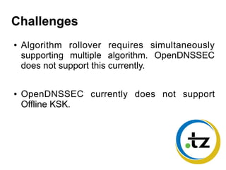 Challenges
● Algorithm rollover requires simultaneously
supporting multiple algorithm. OpenDNSSEC
does not support this currently.
● OpenDNSSEC currently does not support
Offline KSK.
 