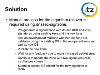 Solution
● Manual process for the algorithm rollover is
required using dnssec-signzone.
– Pre generate a signed zone with double KSK and ZSK
signatures using existing keys and the new keys
– Test on development machine whether the zone still
validates using the existing DS in the root/parent zone as
well as new DS
– Publish the new zone
– Wait for any feedback due to more increased packet size.
– Continue to update the zone with two signatures (ZSK)
as changes comes in.
– Submit a second DS record for the new algorithm to
IANA.
 
