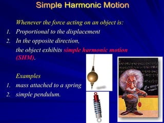 Whenever the force acting on an object is:
1. Proportional to the displacement
2. In the opposite direction,
the object exhibits simple harmonic motion
(SHM).
Examples
1. mass attached to a spring
2. simple pendulum.
 