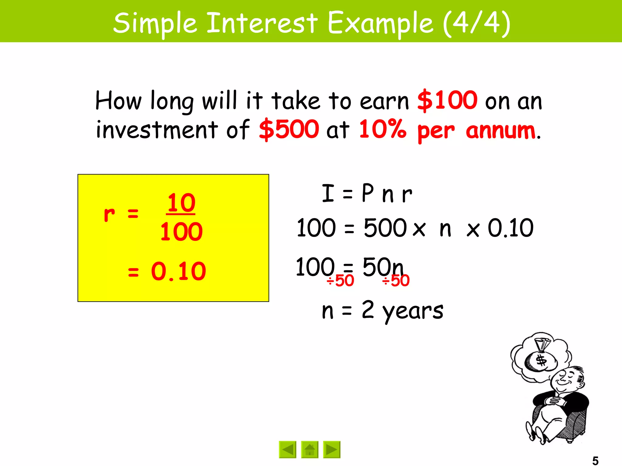 Simple Interest Example (4/4)

How long will it take to earn $100 on an
investment of $500 at 10% per annum.

                    I=Pnr
r = 10
    100           100 = 500 x n x 0.10
  = 0.10         100 = 50n
                   ÷50  ÷50

                    n = 2 years




                                           5
 