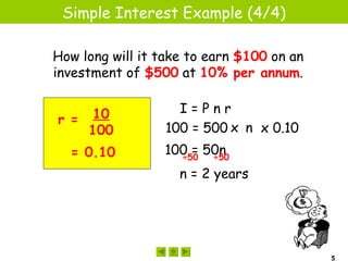 Simple Interest Example (4/4)

How long will it take to earn $100 on an
investment of $500 at 10% per annum.

                    I=Pnr
r = 10
    100           100 = 500 x n x 0.10
  = 0.10         100 = 50n
                   ÷50  ÷50

                    n = 2 years




                                           5
 