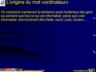 Mohamed Louadi, PhD mlouadi@louadi.com101
On comprend maintenant la tendance quasi hystérique des gens
qui pensent que tout ce qui est informatisé, parce que c’est
informatisé, doit forcément être fiable, exact, juste, sincère….
L’origine du mot «ordinateur»
 