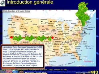 Mohamed Louadi, PhD mlouadi@louadi.com110
La route du Pony Express s’étendait sur 1.600
miles (2575km) avec 190 arrêts tous les 20
miles (32km) traversant la Californie, le
Nevada, le Utah, le Wyoming, le Colorado, le
Nebraska, le Kansas et le Missouri. Le courrier
pouvait être acheminé entre St. Joseph,
Missouri, à travers les Grandes Plaines, les
Rocheuses, la Sierra Nevada et jusqu’à
Sacramento, Californie, en juste 10 jours.
David Rumsey Map Collection (2010). Pony Express route April 3, 1860 - October 24. 1861,
http://www.davidrumsey.com/luna/servlet/detail/RUMSEY~8~1~271981~90045847:Pony-Express-route-April-3,-1860---, consulté le 4
Introduction générale
 