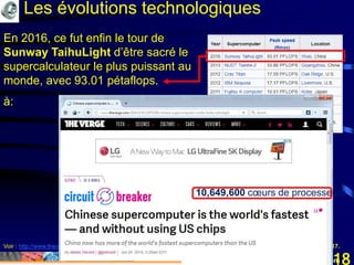 Mohamed Louadi, PhD mlouadi@louadi.com118
Voir : http://www.theverge.com/2016/6/20/11975356/chinese-supercomputer-worlds-fastes-taihulight, consulté le 25 janvier, 2017.
En 2016, ce fut enfin le tour de
Sunway TaihuLight d’être sacré le
supercalculateur le plus puissant au
monde, avec 93.01 pétaflops.
à:
10,649,600 cœurs de processeurs
Les évolutions technologiques
 