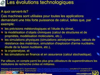 Mohamed Louadi, PhD mlouadi@louadi.com120
Les évolutions technologiques
A quoi servent-ils?
Ces machines sont utilisées pour toutes les applications
demandant une très forte puissance de calcul, telles que, par
exemple:
les prévisions météorologiques et l’étude du climat,
la modélisation d’objets chimiques (calcul de structures et de
propriétés, modélisation moléculaire, etc.),
les simulations physiques (simulations aérodynamiques, calculs de
résistance des matériaux, simulation d'explosion d'arme nucléaire,
étude de la fusion nucléaire, etc.),
la cryptanalyse, et
les simulations en finance et en assurance (calcul stochastique).
Par ailleurs, on compte parmi les plus gros utilisateurs de superordinateurs les
institutions de recherche civiles et militaires.
Wikipedia (19 novembre 2017). Superordinateur, https://fr.wikipedia.org/wiki/Superordinateur, consulté le 27 novembre 2017.
Wikipedia (26 November 2017). Supercomputer, https://en.wikipedia.org/wiki/Supercomputer#Applications, consulté le 27 novembre
2017.
 