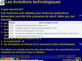 Mohamed Louadi, PhD mlouadi@louadi.com121
Les évolutions technologiques
A quoi servent-ils?
Ces machines sont utilisées pour toutes les applications
demandant une très forte puissance de calcul, telles que, par
exemple:
les prévisions météorologiques et l’étude du climat,
la modélisation d’objets chimiques (calcul de structures et de
propriétés, modélisation moléculaire, etc.),
les simulations physiques (simulations aérodynamiques, calculs de
résistance des matériaux, simulation d'explosion d'arme nucléaire,
étude de la fusion nucléaire, etc.),
la cryptanalyse, et
les simulations en finance et en assurance (calcul stochastique).
Par ailleurs, on compte parmi les plus gros utilisateurs de superordinateurs les
institutions de recherche civiles et militaires.
Wikipedia (19 novembre 2017). Superordinateur, https://fr.wikipedia.org/wiki/Superordinateur, consulté le 27 novembre 2017.
Wikipedia (26 November 2017). Supercomputer, https://en.wikipedia.org/wiki/Supercomputer#Applications, consulté le 27 novembre
2017.
 