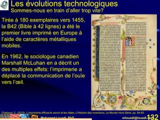 Mohamed Louadi, PhD mlouadi@louadi.com132
Tirée à 180 exemplaires vers 1455,
la B42 (Bible à 42 lignes) a été le
premier livre imprimé en Europe à
l’aide de caractères métalliques
mobiles.
Chabaud, C. (2015). L'imprimerie diffuse le savoir et les idées, L'Histoire des inventions, Le Monde Hors-Série, pp. 64-65.
En 1962, le sociologue canadien
Marshall McLuhan en a décrit un
des multiples effets: l’imprimerie a
déplacé la communication de l’ouïe
vers l’œil.
Les évolutions technologiques
Sommes-nous en train d’aller trop vite?
 