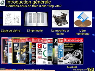 Mohamed Louadi, PhD mlouadi@louadi.com133
L’âge de pierre L’imprimerie L’ère
numérique
La machine à
écrire
Introduction générale
Sommes-nous en train d’aller trop vite?
Janvier 1983Juin 1994Juin 1997Août 1998Mai 2000Mars 2004Mai 2005Déc 2005Déc 2007Mars 2008Mai 2008Sept 2009
 