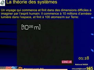 Mohamed Louadi, PhD mlouadi@louadi.com165
Un voyage qui commence et finit dans des dimensions difficiles à
imaginer par l’esprit humain: Il commence à 10 millions d’années-
lumière dans l’espace, et finit à 100 atomes/m sur Terre:
National NASA
La théorie des systèmes
01:28
 