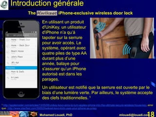 Mohamed Louadi, PhD mlouadi@louadi.com18
The iPhone-exclusive wireless door lock
1 http://appleinsider.com/articles/13/05/08/unikey-kevo-aims-to-turn-apples-iphone-into-the-ultimate-secure-wireless-house-key, ainsi
que : http://www.iclarified.com/30002/kwikset-kevo-lock-uses-your-iphone-as-a-key
Un utilisateur est notifié que la serrure est ouverte par le
biais d’une lumière verte. Par ailleurs, le système accepte
des clefs traditionnelles. 1
En utilisant un produit
d'UniKey, un utilisateur
d'iPhone n’a qu’à
tapoter sur la serrure
pour avoir accès. Le
système, opérant avec
quatre piles de type AA
durant plus d’une
année, balaye pour
s'assurer qu’un iPhone
autorisé est dans les
parages.
Introduction générale
 