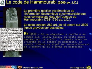 Mohamed Louadi, PhD mlouadi@louadi.com35
Le code de Hammourabi (2000 av. J.C.)
La première gestion systématique de
l’information économique et commerciale que
nous connaissons date de l’époque de
Hammourabi (1793-1750 av. J.C.).
Le code contient 282 art. de loi tenant sur 3600
lignes gravées sur des stèles.
Ex: §104 - Si un négociant a confié à un
commis blé, laine, huile, ou toute autre
denrée pour le trafic, le commis inscrira
l'argent et le rendra au négociant. Le
commis prendra un signé (ou reconnaissance)
de l'argent qu'il a donné au négociant.
 