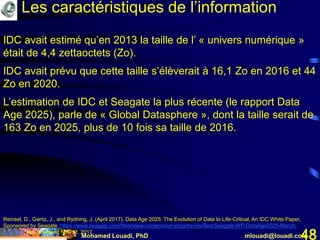 Mohamed Louadi, PhD mlouadi@louadi.com48
IDC avait estimé qu’en 2013 la taille de l’ « univers numérique »
était de 4,4 zettaoctets (Zo).
IDC avait prévu que cette taille s’élèverait à 16,1 Zo en 2016 et 44
Zo en 2020.
L’estimation de IDC et Seagate la plus récente (le rapport Data
Age 2025), parle de « Global Datasphere », dont la taille serait de
163 Zo en 2025, plus de 10 fois sa taille de 2016.
Reinsel, D., Gantz, J., and Rydning, J. (April 2017). Data Age 2025: The Evolution of Data to Life-Critical, An IDC White Paper,
Sponsored by Seagate, https://www.seagate.com/files/www-content/our-story/trends/files/Seagate-WP-DataAge2025-March-
2017.pdf, last accessed Nov 12, 2017.
Les caractéristiques de l’information
 