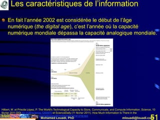 Mohamed Louadi, PhD mlouadi@louadi.com51
En fait l’année 2002 est considérée le début de l’âge
numérique (the digital age), c’est l’année où la capacité
numérique mondiale dépassa la capacité analogique mondiale.
Hilbert, M. et Priscila López, P. The World's Technological Capacity to Store, Communicate, and Compute Information. Science, 10
février 2011 DOI:10.1126/science.1200970 et ScienceDaily (11 février 2011). How Much Information Is There in the
World? http://www.sciencedaily.com/releases/2011/02/110210141219.htm
Les caractéristiques de l’information
 