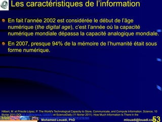 Mohamed Louadi, PhD mlouadi@louadi.com53
En fait l’année 2002 est considérée le début de l’âge
numérique (the digital age), c’est l’année où la capacité
numérique mondiale dépassa la capacité analogique mondiale.
En 2007, presque 94% de la mémoire de l’humanité était sous
forme numérique.
Hilbert, M. et Priscila López, P. The World's Technological Capacity to Store, Communicate, and Compute Information. Science, 10
février 2011 DOI:10.1126/science.1200970 et ScienceDaily (11 février 2011). How Much Information Is There in the
World? http://www.sciencedaily.com/releases/2011/02/110210141219.htm
Les caractéristiques de l’information
 
