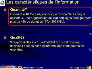 Mohamed Louadi, PhD mlouadi@louadi.com58
Les caractéristiques de l’information
Quantité?
Estimant à 40 Go d’espace disque disponible à chaque
utilisateur, une organisation de 100 employés peut générer
plus de 4To de données (1To=1024 Go).
Qualité?
9 responsables sur 10 admettent qu’ils ont pris des
décisions basées sur des informations inadéquates ou
erronées.
 