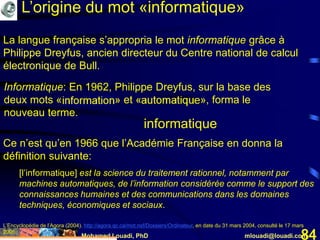 Mohamed Louadi, PhD mlouadi@louadi.com84
La langue française s’appropria le mot informatique grâce à
Philippe Dreyfus, ancien directeur du Centre national de calcul
électronique de Bull.
Informatique: En 1962, Philippe Dreyfus, sur la base des
deux mots «information» et «automatique», forma le
nouveau terme.
informatique
L’Encyclopédie de l’Agora (2004). http://agora.qc.ca/mot.nsf/Dossiers/Ordinateur, en date du 31 mars 2004, consulté le 17 mars
2005.
Ce n’est qu’en 1966 que l’Académie Française en donna la
définition suivante:
[l’informatique] est la science du traitement rationnel, notamment par
machines automatiques, de l’information considérée comme le support des
connaissances humaines et des communications dans les domaines
techniques, économiques et sociaux.
L’origine du mot «informatique»
 