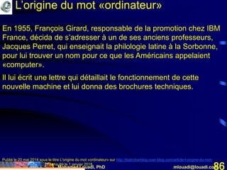 Mohamed Louadi, PhD mlouadi@louadi.com86
En 1955, François Girard, responsable de la promotion chez IBM
France, décida de s’adresser à un de ses anciens professeurs,
Jacques Perret, qui enseignait la philologie latine à la Sorbonne,
pour lui trouver un nom pour ce que les Américains appelaient
«computer».
Il lui écrit une lettre qui détaillait le fonctionnement de cette
nouvelle machine et lui donna des brochures techniques.
Publié le 20 mai 2014 sous le titre L'origine du mot «ordinateur» sur http://bistrobarblog.over-blog.com/article-l-origine-du-mot-
ordinateur-123672256.html, consulté le 1 janvier 2018.
L’origine du mot «ordinateur»
 