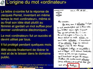 Mohamed Louadi, PhD mlouadi@louadi.com87
Publié le 20 mai 2014 sous le titre L'origine du mot «ordinateur» sur http://bistrobarblog.over-blog.com/article-l-origine-du-mot-
ordinateur-123672256.html, consulté le 1 janvier 2018.
La lettre ci-contre fut la réponse de
Jacques Perret, inventant en même
temps le mot «ordinateur», même si
au final son idée était plutôt au
féminin et gardait un mot suffixe pour
donner «ordinatrice électronique».
Le mot «ordinateur» fut un succès et
devint utilisé par tous.
Il fut protégé pendant quelques mois.
IBM décida finalement de libérer le
mot et de le laisser dans le domaine
public.
L’origine du mot «ordinateur»
 