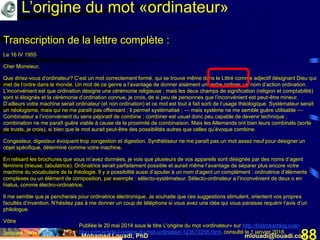 Mohamed Louadi, PhD mlouadi@louadi.com88
Transcription de la lettre complète :
Le 16 IV 1955
Cher Monsieur,
Que diriez-vous d’ordinateur? C’est un mot correctement formé, qui se trouve même dans le Littré comme adjectif désignant Dieu qui
met de l’ordre dans le monde. Un mot de ce genre a l’avantage de donner aisément un verbe ordiner, un nom d’action ordination.
L’inconvénient est que ordination désigne une cérémonie religieuse ; mais les deux champs de signification (religion et comptabilité)
sont si éloignés et la cérémonie d’ordination connue, je crois, de si peu de personnes que l’inconvénient est peut-être mineur.
D’ailleurs votre machine serait ordinateur (et non ordination) et ce mot est tout à fait sorti de l’usage théologique. Systémateur serait
un néologisme, mais qui ne me paraît pas offensant ; il permet systématisé ; — mais système ne me semble guère utilisable —
Combinateur a l’inconvénient du sens péjoratif de combine ; combiner est usuel donc peu capable de devenir technique ;
combination ne me paraît guère viable à cause de la proximité de combinaison. Mais les Allemands ont bien leurs combinats (sorte
de trusts, je crois), si bien que le mot aurait peut-être des possibilités autres que celles qu’évoque combine.
Congesteur, digesteur évoquent trop congestion et digestion. Synthétiseur ne me paraît pas un mot assez neuf pour désigner un
objet spécifique, déterminé comme votre machine.
En relisant les brochures que vous m’avez données, je vois que plusieurs de vos appareils sont désignés par des noms d’agent
féminins (trieuse, tabulatrice). Ordinatrice serait parfaitement possible et aurait même l’avantage de séparer plus encore votre
machine du vocabulaire de la théologie. Il y a possibilité aussi d’ajouter à un nom d’agent un complément : ordinatrice d’éléments
complexes ou un élément de composition, par exemple : sélecto-systémateur. Sélecto-ordinateur a l’inconvénient de deux o en
hiatus, comme électro-ordinatrice.
Il me semble que je pencherais pour ordinatrice électronique. Je souhaite que ces suggestions stimulent, orientent vos propres
facultés d’invention. N’hésitez pas à me donner un coup de téléphone si vous avez une idée qui vous paraisse requérir l’avis d’un
philologue.
Vôtre
Jacques Perret
Publiée le 20 mai 2014 sous le titre L'origine du mot «ordinateur» sur http://bistrobarblog.over-
blog.com/article-l-origine-du-mot-ordinateur-123672256.html, consulté le 1 janvier 2018.
L’origine du mot «ordinateur»
 