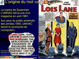 Mohamed Louadi, PhD mlouadi@louadi.com98
L’origine du mot «ordinateur»
Computer History Museum (n.d.). UNIVAC Predicts an
Eisenhower Win!
http://www.computerhistory.org/revolution/early-computer-
companies/5/102, consulté le 1er janvier 2018. Crédit photo: Al
Kossow, © DC Comics.
La copine de Superman:
L’UNIVAC fait la une d’un
magazine en avril 1961.
La copine de Superman:
L’UNIVAC fait la une d’un
magazine en avril 1961.
Aux yeux du public américain
des années 1950, UNIVAC
devint le synonyme de
«computer».
 