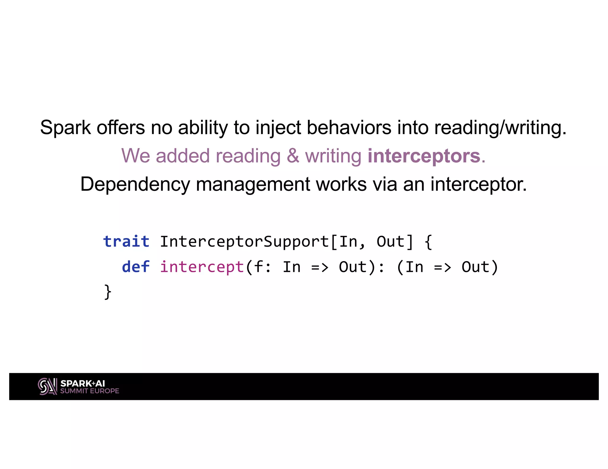 Spark offers no ability to inject behaviors into reading/writing.
We added reading & writing interceptors.
Dependency management works via an interceptor.
trait InterceptorSupport[In, Out] {
def intercept(f: In => Out): (In => Out)
}
 