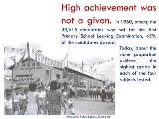 High achievement was
not a given. In 1960, among the
30,615 candidates who sat for the first
Primary School Leaving Examination, 45%
of the candidates passed.
Today, about the
same proportion
achieve
the
highest grade in
each of the four
subjects tested.

Keon Ming Public School, Singapore

 
