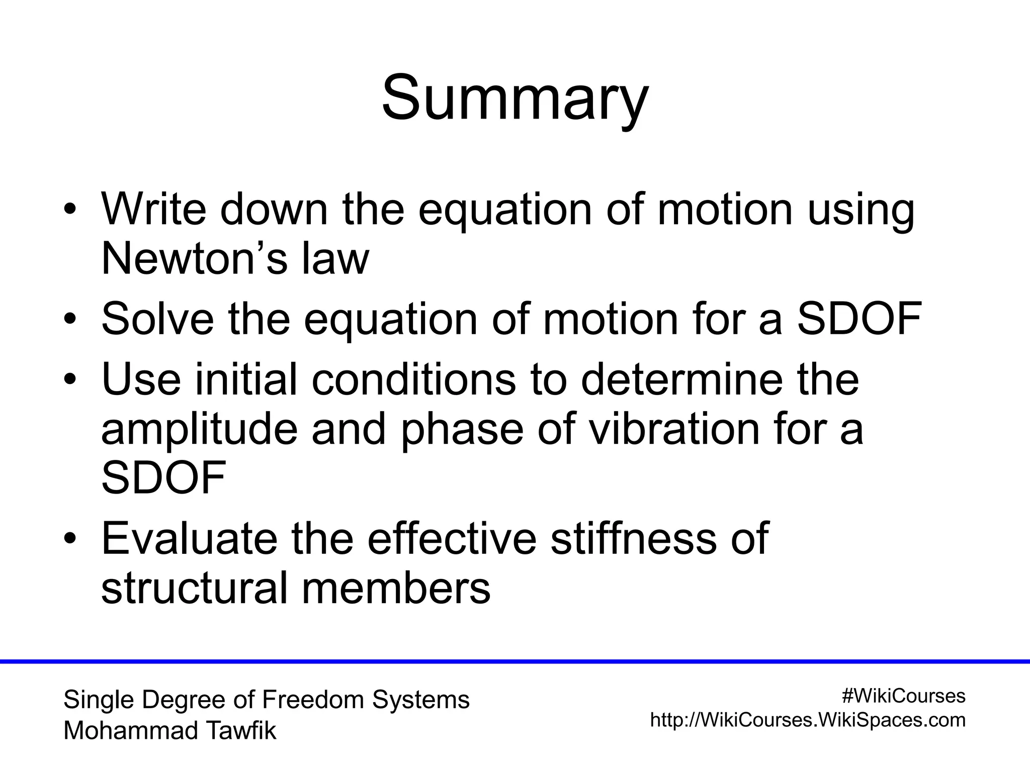 #WikiCourses
http://WikiCourses.WikiSpaces.com
Single Degree of Freedom Systems
Mohammad Tawfik
Summary
• Write down the equation of motion using
Newton’s law
• Solve the equation of motion for a SDOF
• Use initial conditions to determine the
amplitude and phase of vibration for a
SDOF
• Evaluate the effective stiffness of
structural members
 