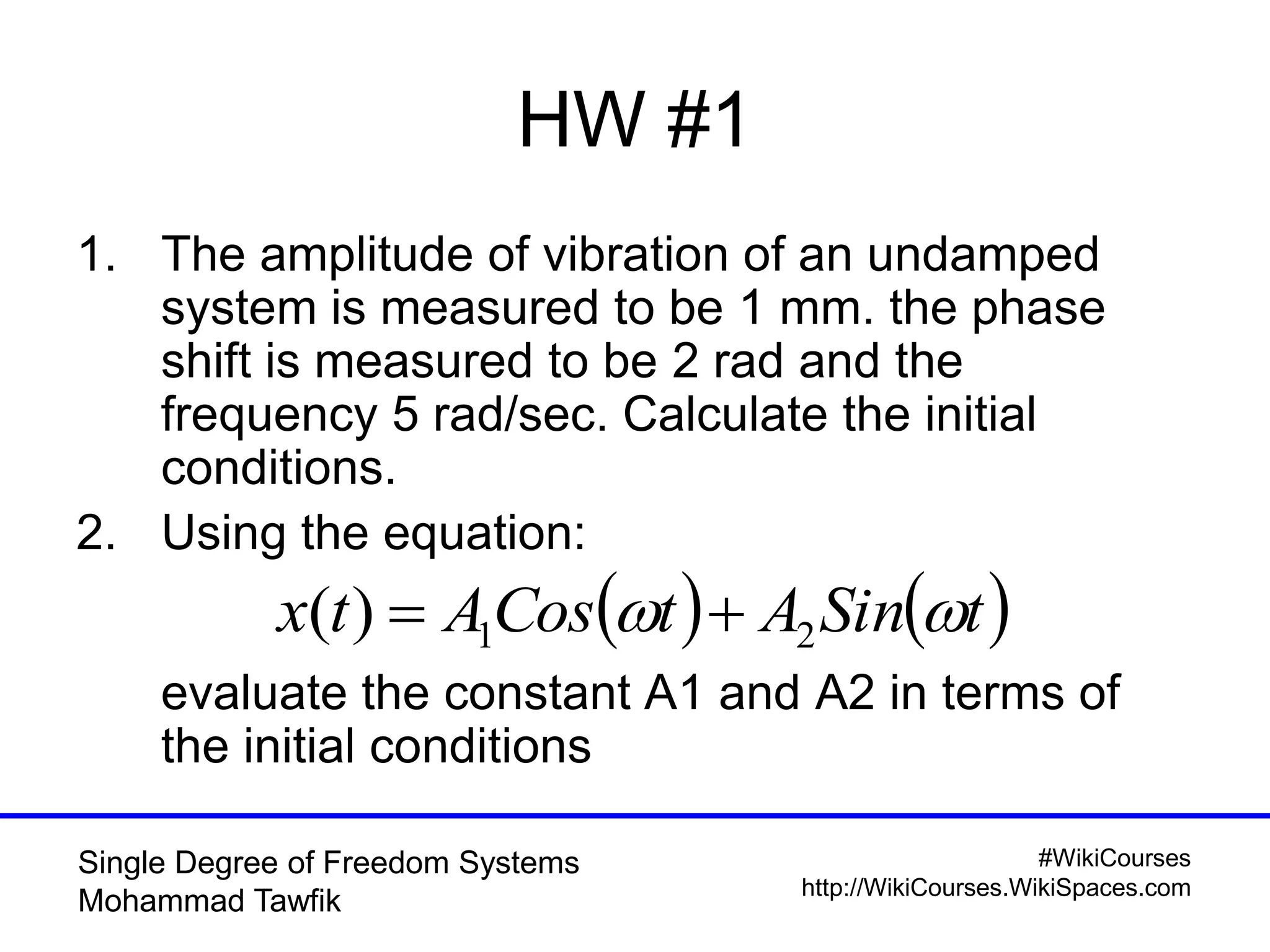 #WikiCourses
http://WikiCourses.WikiSpaces.com
Single Degree of Freedom Systems
Mohammad Tawfik
1. The amplitude of vibration of an undamped
system is measured to be 1 mm. the phase
shift is measured to be 2 rad and the
frequency 5 rad/sec. Calculate the initial
conditions.
2. Using the equation:
evaluate the constant A1 and A2 in terms of
the initial conditions
HW #1
   tSinAtCosAtx  21)( 
 