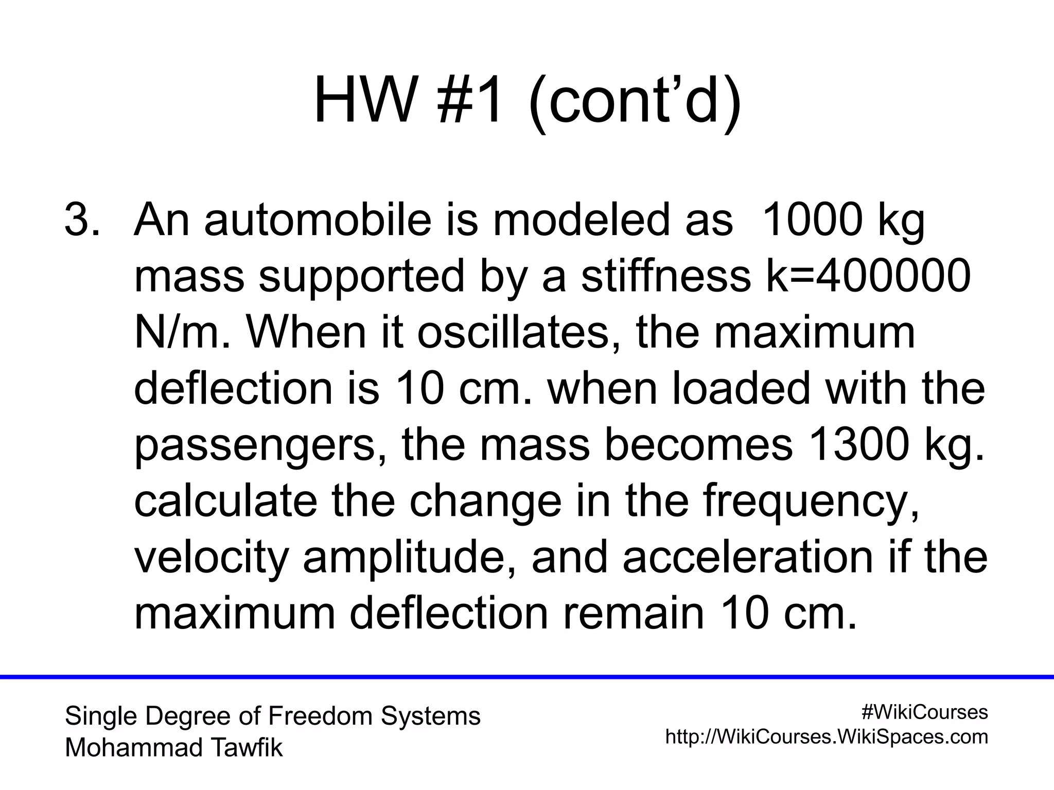 #WikiCourses
http://WikiCourses.WikiSpaces.com
Single Degree of Freedom Systems
Mohammad Tawfik
HW #1 (cont’d)
3. An automobile is modeled as 1000 kg
mass supported by a stiffness k=400000
N/m. When it oscillates, the maximum
deflection is 10 cm. when loaded with the
passengers, the mass becomes 1300 kg.
calculate the change in the frequency,
velocity amplitude, and acceleration if the
maximum deflection remain 10 cm.
 