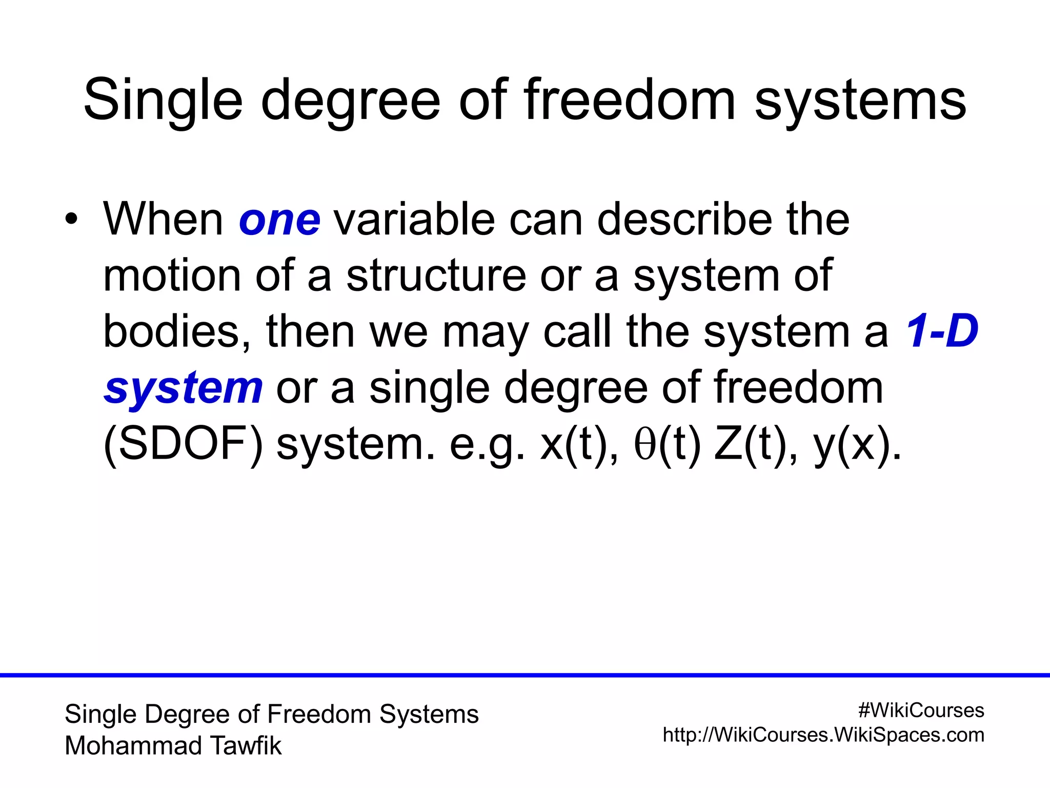 #WikiCourses
http://WikiCourses.WikiSpaces.com
Single Degree of Freedom Systems
Mohammad Tawfik
Single degree of freedom systems
• When one variable can describe the
motion of a structure or a system of
bodies, then we may call the system a 1-D
system or a single degree of freedom
(SDOF) system. e.g. x(t), q(t) Z(t), y(x).
 