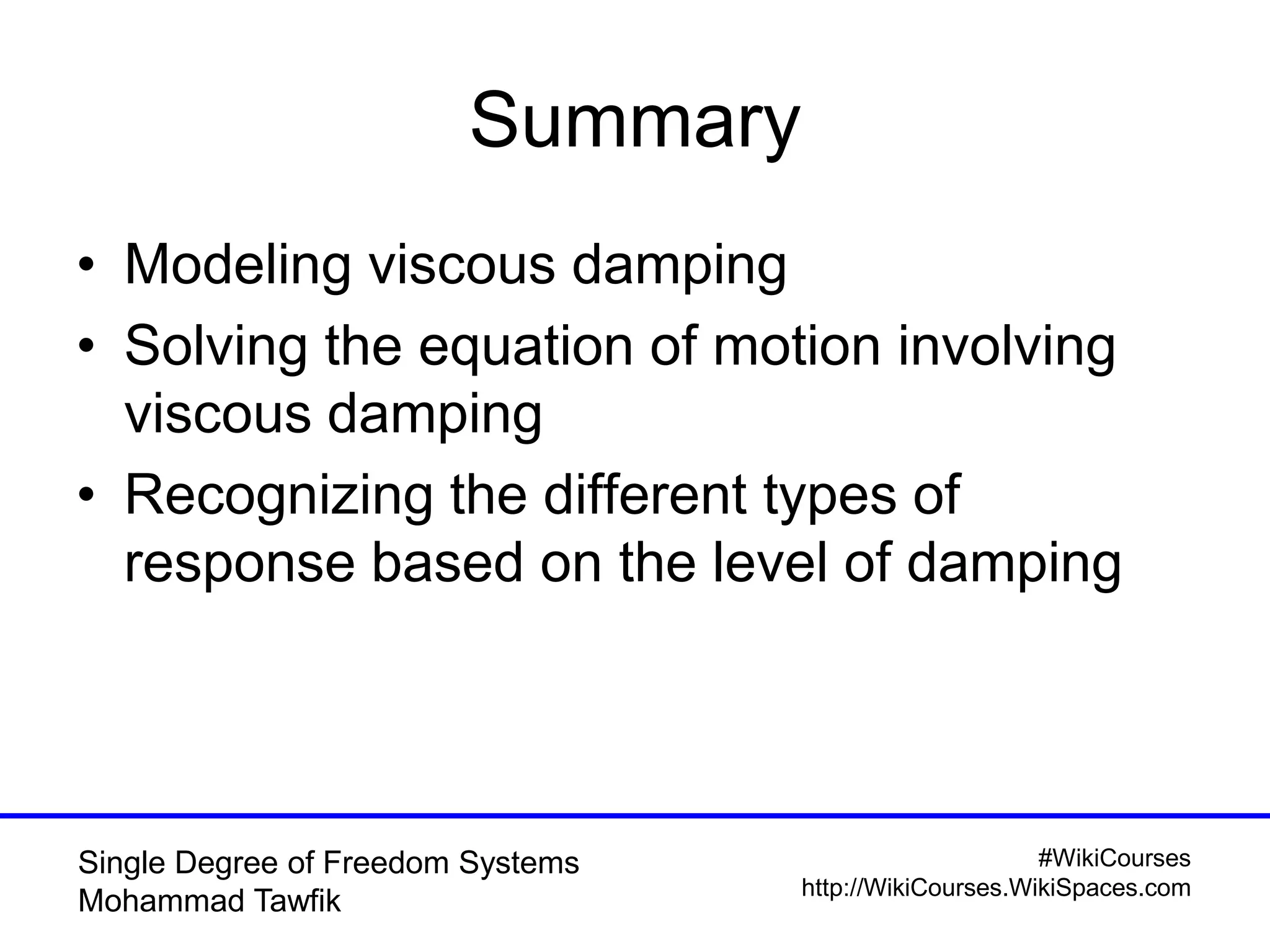 #WikiCourses
http://WikiCourses.WikiSpaces.com
Single Degree of Freedom Systems
Mohammad Tawfik
Summary
• Modeling viscous damping
• Solving the equation of motion involving
viscous damping
• Recognizing the different types of
response based on the level of damping
 