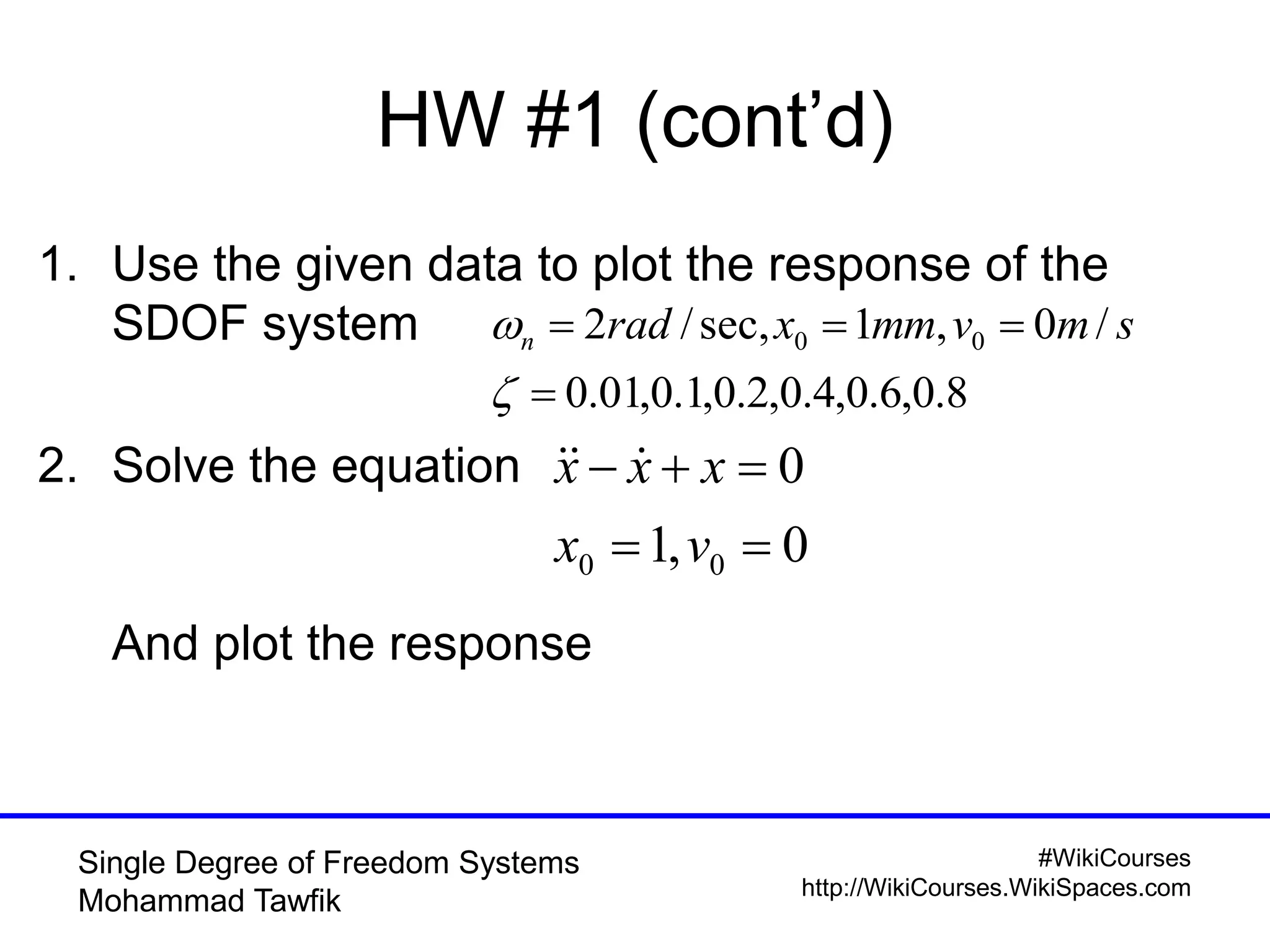 #WikiCourses
http://WikiCourses.WikiSpaces.com
Single Degree of Freedom Systems
Mohammad Tawfik
1. Use the given data to plot the response of the
SDOF system
2. Solve the equation
And plot the response
HW #1 (cont’d)
8.0,6.0,4.0,2.0,1.0,01.0
/0,1sec,/2 00



 smvmmxradn
0,1
0
00 

vx
xxx 
 